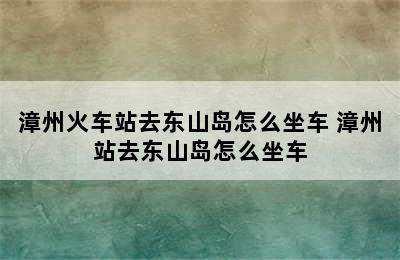 漳州火车站去东山岛怎么坐车 漳州站去东山岛怎么坐车